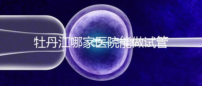 牡丹江哪家醫(yī)院能做試管嬰兒？過來這里看答案