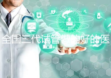 全國三代試管做的好的醫(yī)院名單一覽，分別是這幾家醫(yī)院
