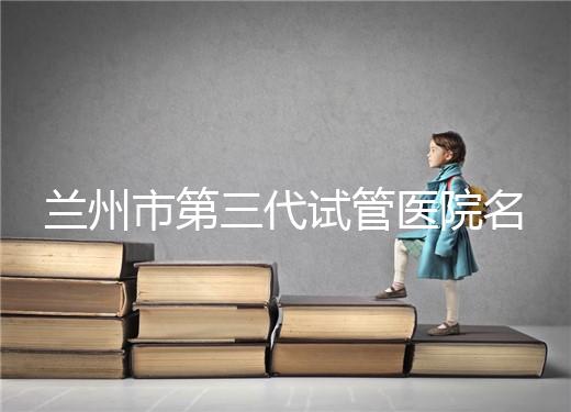 蘭州市第三代試管醫院名單公布,了解試管嬰兒醫療機構