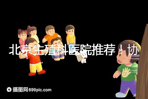 北京生殖科醫(yī)院推薦！協(xié)和等三甲醫(yī)院試管成功率多少