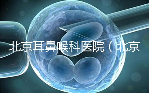 北京耳鼻喉科醫院（北京耳鼻喉科醫院排名第一的醫院）