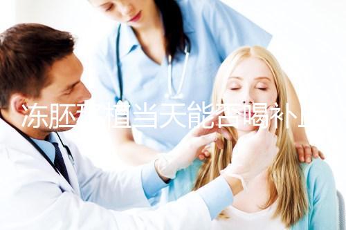 凍胚移植當天能否喝補血益氣口服液來瞧，這些好處別錯過