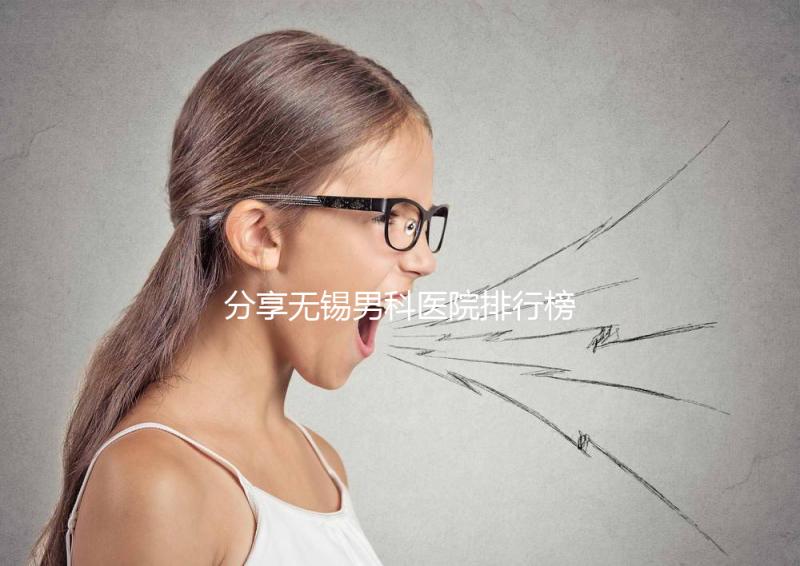 分享無錫男科醫院排行榜，2024年江南大學附屬醫院排名前茅