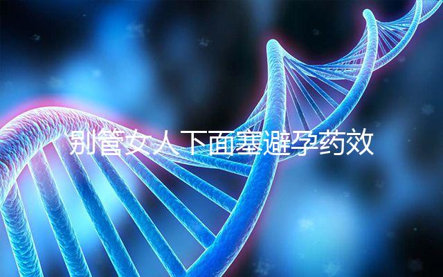 別管女人下面塞避孕藥效果好不好了，不了解這些副作用勿做