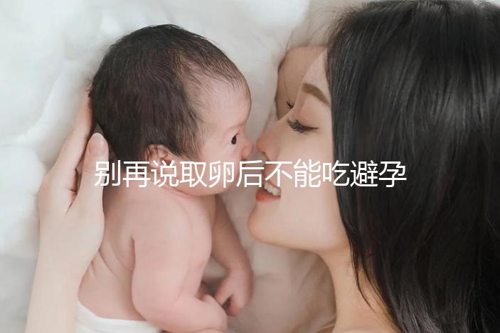 別再說取卵后不能吃避孕藥了！服用后這3大作用了解下