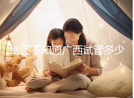 別還不知道廣西試管多少錢一次，2024助孕費用明細表快收藏