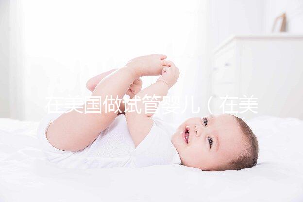 在美國做試管嬰兒（在美國做試管嬰兒需要多少錢）