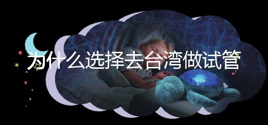為什么選擇去臺灣做試管嬰兒？技術更好，還是更平價？