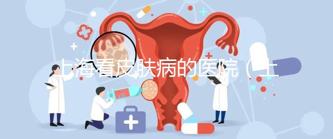 上海看皮膚病的醫(yī)院（上海看皮膚病的醫(yī)院排名）