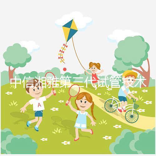 中信湘雅第三代試管技術(shù)透析，這6類人妊娠成功率更高！