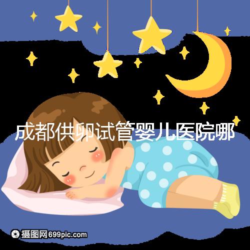 成都供卵試管嬰兒醫(yī)院哪家好,四川姐妹真實(shí)經(jīng)歷告知答案