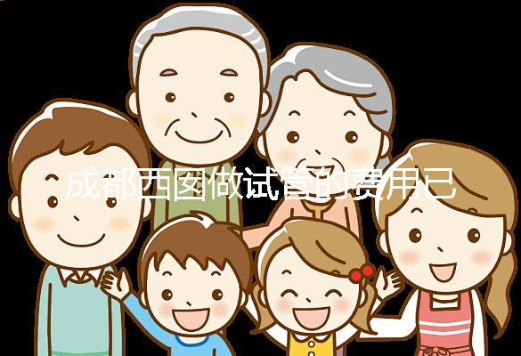 成都西囡做試管的費(fèi)用已公布，附2025最新西囡醫(yī)院試管成功率！