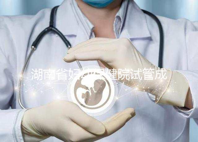 湖南省婦幼保健院試管成功率真不低,醫生選對費用省一半