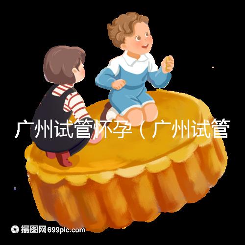 廣州試管懷孕(廣州試管懷孕后做無創(chuàng)要自費(fèi)嗎)