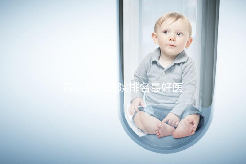 遵義男科醫(yī)院排名最好醫(yī)院揭曉，附top3正規(guī)機構(gòu)介紹