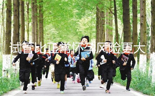 試管比正常懷孕風險更大嗎（試管比正常懷孕風險更大嗎為什么）