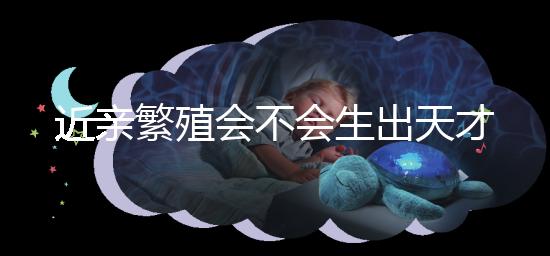 近親繁殖會不會生出天才孩子答案揭曉，最高可達...