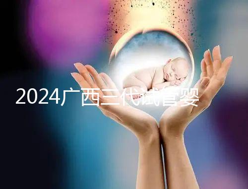 2024廣西三代試管嬰兒醫院大全，除柳州婦幼、924醫院還有它！