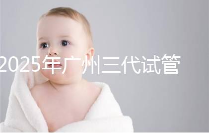2025年廣州三代試管嬰兒助孕費用明細！10萬到20萬元，價格詳情大公開！