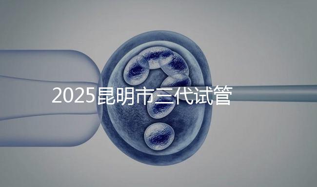 2025昆明市三代試管嬰兒費用明細：12萬起體驗專業(yè)三代試管助孕服務(wù)
